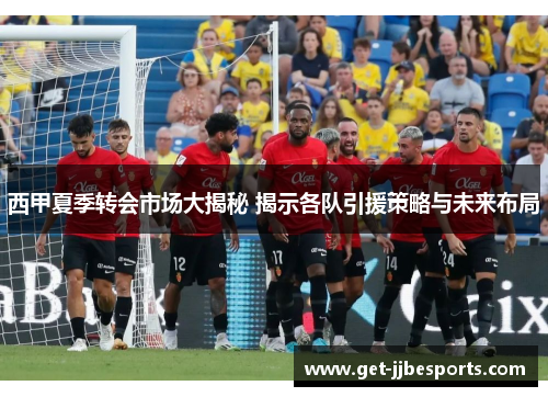 西甲夏季转会市场大揭秘 揭示各队引援策略与未来布局 西甲夏季转会市场大揭秘 揭示各队引援策略与未来布局