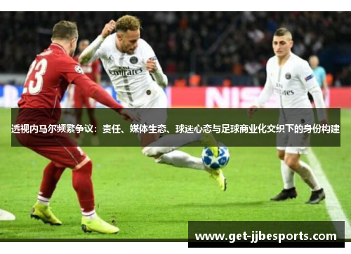 透视内马尔频繁争议:责任、媒体生态、球迷心态与足球商业化交织下的身份构建 透视内马尔频繁争议:责任、媒体生态、球迷心态与足球商业化交织下的身份构建