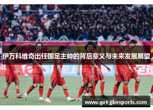 伊万科维奇出任国足主帅的背后意义与未来发展展望