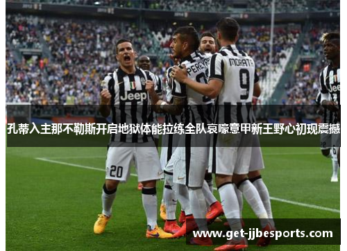 孔蒂入主那不勒斯开启地狱体能拉练全队哀嚎意甲新王野心初现震撼