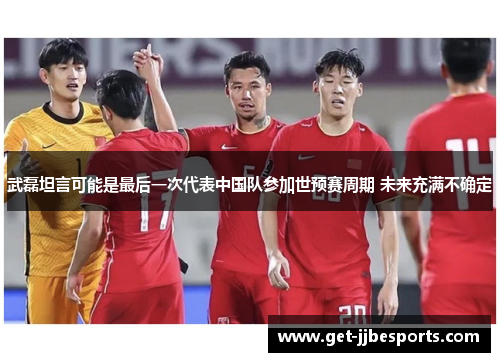 武磊坦言可能是最后一次代表中国队参加世预赛周期 未来充满不确定