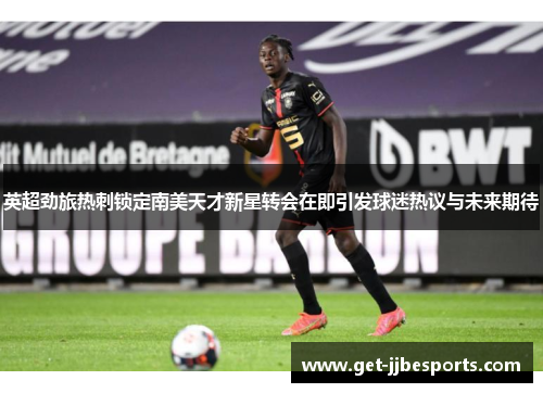 英超劲旅热刺锁定南美天才新星转会在即引发球迷热议与未来期待