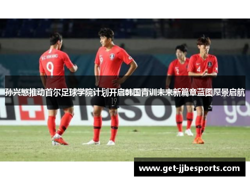 孙兴慜推动首尔足球学院计划开启韩国青训未来新篇章蓝图愿景启航